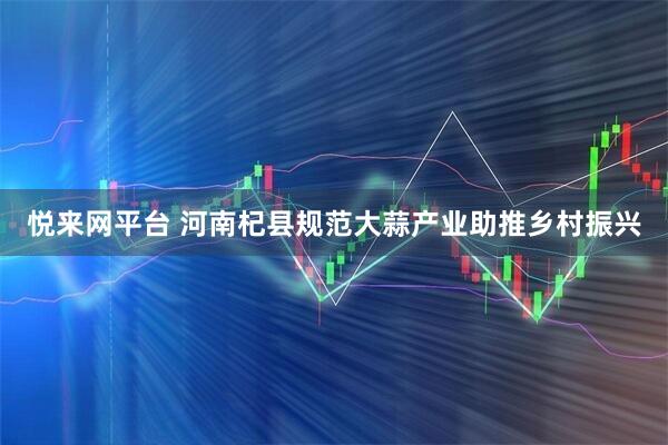 悦来网平台 河南杞县规范大蒜产业助推乡村振兴