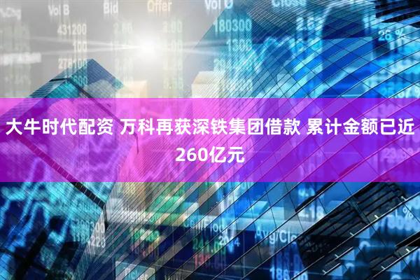 大牛时代配资 万科再获深铁集团借款 累计金额已近260亿元