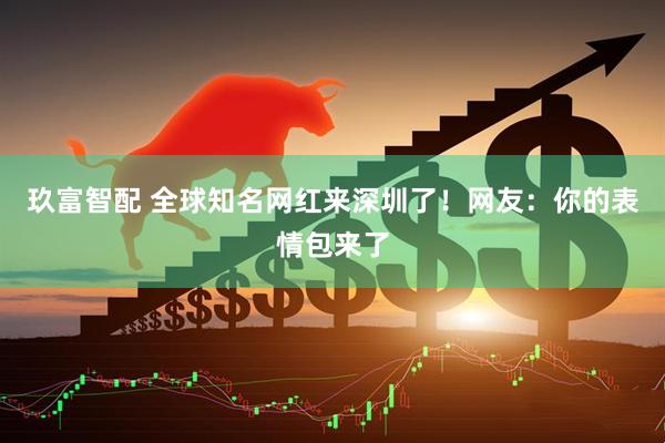 玖富智配 全球知名网红来深圳了！网友：你的表情包来了