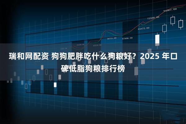瑞和网配资 狗狗肥胖吃什么狗粮好？2025 年口碑低脂狗粮排行榜