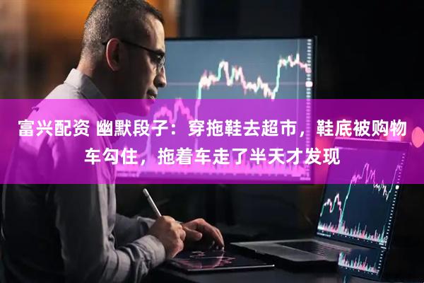 富兴配资 幽默段子：穿拖鞋去超市，鞋底被购物车勾住，拖着车走了半天才发现