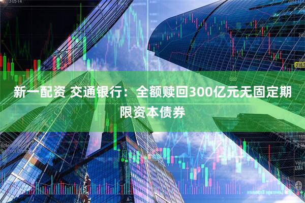 新一配资 交通银行：全额赎回300亿元无固定期限资本债券