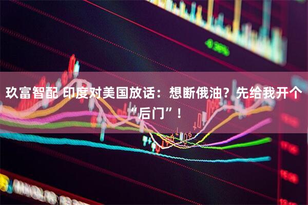 玖富智配 印度对美国放话：想断俄油？先给我开个“后门”！