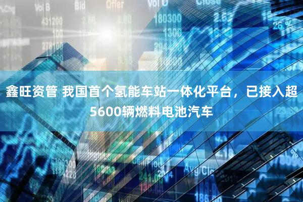 鑫旺资管 我国首个氢能车站一体化平台，已接入超5600辆燃料电池汽车