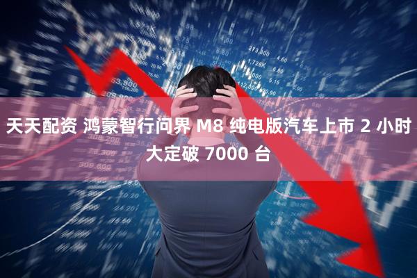 天天配资 鸿蒙智行问界 M8 纯电版汽车上市 2 小时大定破 7000 台