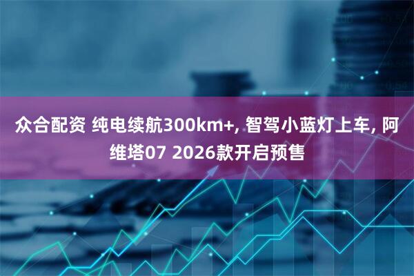 众合配资 纯电续航300km+, 智驾小蓝灯上车, 阿维塔07 2026款开启预售