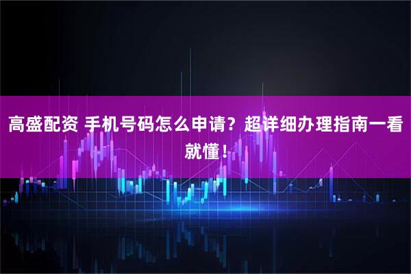 高盛配资 手机号码怎么申请？超详细办理指南一看就懂！