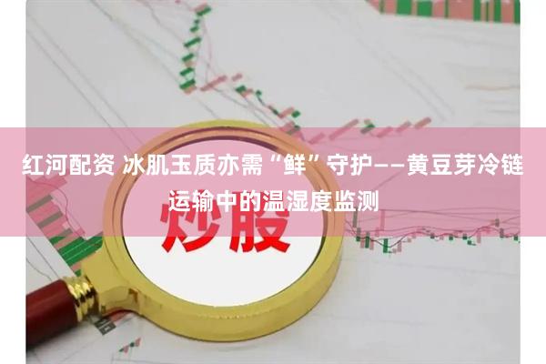 红河配资 冰肌玉质亦需“鲜”守护——黄豆芽冷链运输中的温湿度监测