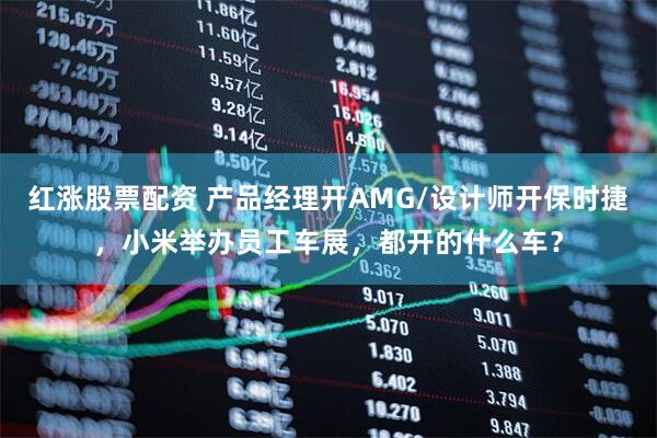 红涨股票配资 产品经理开AMG/设计师开保时捷，小米举办员工车展，都开的什么车？