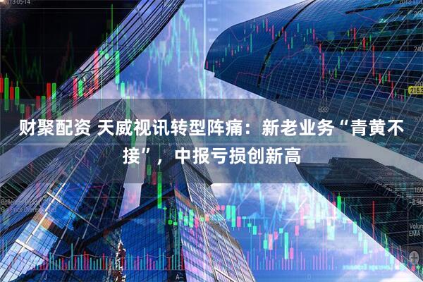 财聚配资 天威视讯转型阵痛：新老业务“青黄不接”，中报亏损创新高