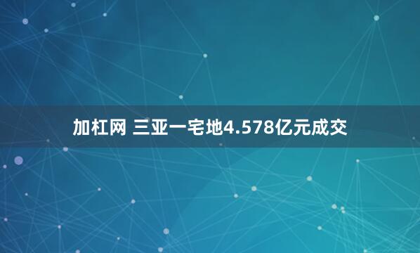 加杠网 三亚一宅地4.578亿元成交