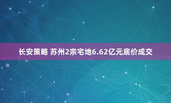 长安策略 苏州2宗宅地6.62亿元底价成交
