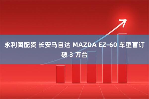 永利阁配资 长安马自达 MAZDA EZ-60 车型盲订破 3 万台