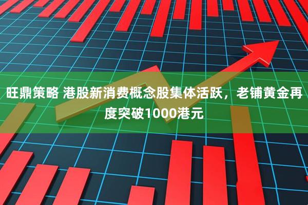 旺鼎策略 港股新消费概念股集体活跃，老铺黄金再度突破1000港元