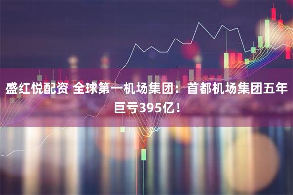 盛红悦配资 全球第一机场集团：首都机场集团五年巨亏395亿！
