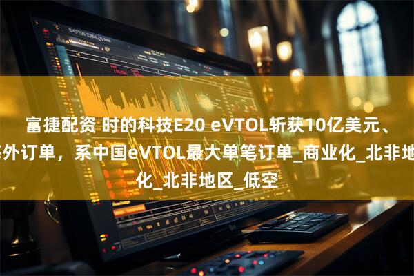 富捷配资 时的科技E20 eVTOL斩获10亿美元、350架海外订单，系中国eVTOL最大单笔订单_商业化_北非地区_低空