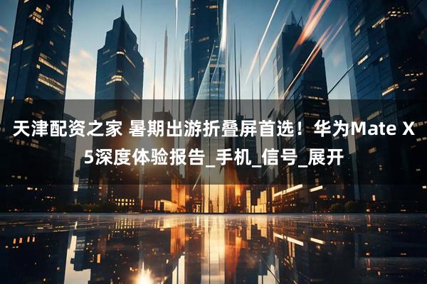 天津配资之家 暑期出游折叠屏首选！华为Mate X5深度体验报告_手机_信号_展开