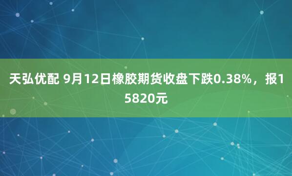 天弘优配 9月12日橡胶期货收盘下跌0.38%，报15820元