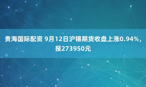 贵海国际配资 9月12日沪锡期货收盘上涨0.94%，报273950元