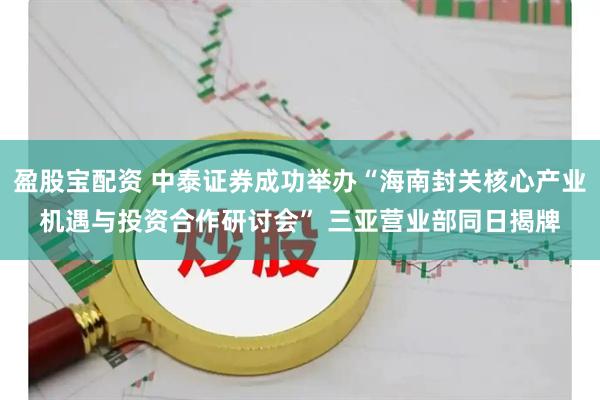 盈股宝配资 中泰证券成功举办“海南封关核心产业机遇与投资合作研讨会” 三亚营业部同日揭牌